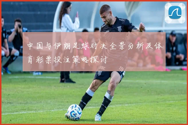 中国与伊朗足球对决全景分析及体育彩票投注策略探讨